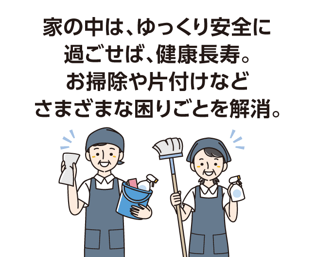 家の中は、ゆっくり安全に過ごせば、健康長寿。お掃除や片付けなどさまざまな困りごとを解消。